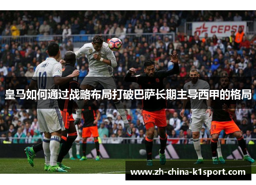 皇马如何通过战略布局打破巴萨长期主导西甲的格局