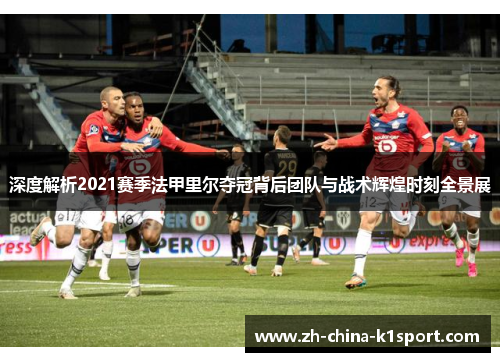 深度解析2021赛季法甲里尔夺冠背后团队与战术辉煌时刻全景展 深度解析2021赛季法甲里尔夺冠背后团队与战术辉煌时刻全景展