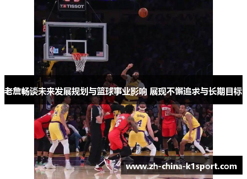 老詹畅谈未来发展规划与篮球事业影响 展现不懈追求与长期目标 老詹畅谈未来发展规划与篮球事业影响 展现不懈追求与长期目标