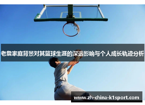 老詹家庭背景对其篮球生涯的深远影响与个人成长轨迹分析