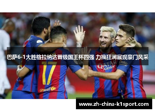巴萨6-1大胜格拉纳达晋级国王杯四强 力挽狂澜展现豪门风采