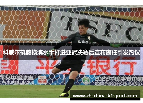 科威尔执教横滨水手打进亚冠决赛后宣布离任引发热议 科威尔执教横滨水手打进亚冠决赛后宣布离任引发热议